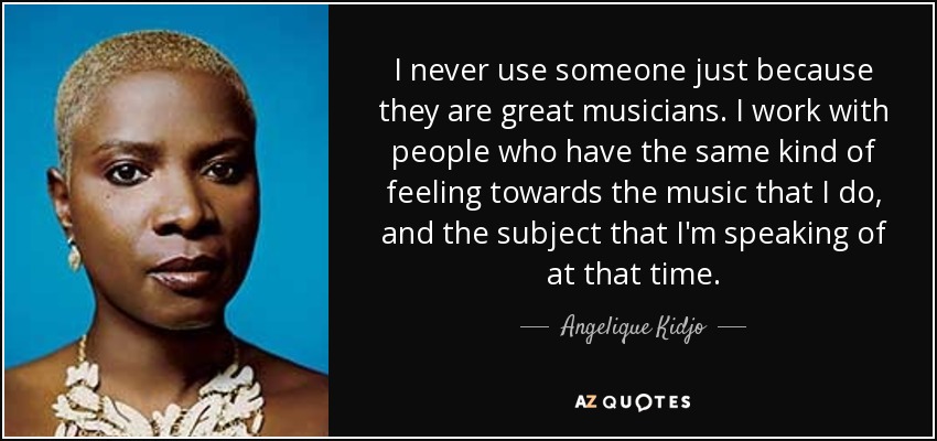 I never use someone just because they are great musicians. I work with people who have the same kind of feeling towards the music that I do, and the subject that I'm speaking of at that time. - Angelique Kidjo
