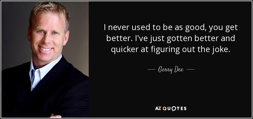 I never used to be as good, you get better. I've just gotten better and quicker at figuring out the joke. - Gerry Dee