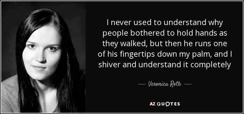 I never used to understand why people bothered to hold hands as they walked, but then he runs one of his fingertips down my palm, and I shiver and understand it completely - Veronica Roth
