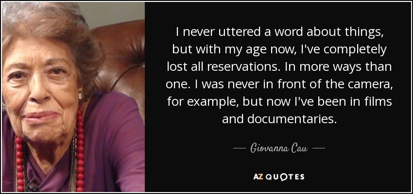 I never uttered a word about things, but with my age now, I've completely lost all reservations. In more ways than one. I was never in front of the camera, for example, but now I've been in films and documentaries. - Giovanna Cau