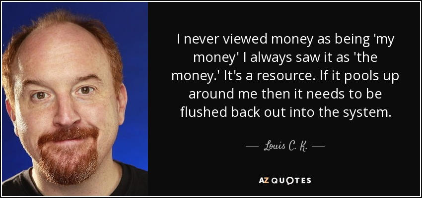 I never viewed money as being 'my money' I always saw it as 'the money.' It's a resource. If it pools up around me then it needs to be flushed back out into the system. - Louis C. K.