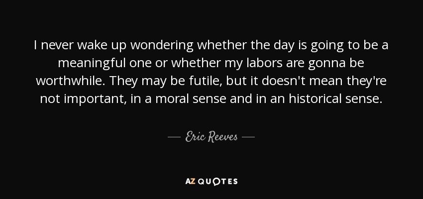 I never wake up wondering whether the day is going to be a meaningful one or whether my labors are gonna be worthwhile. They may be futile, but it doesn't mean they're not important, in a moral sense and in an historical sense. - Eric Reeves