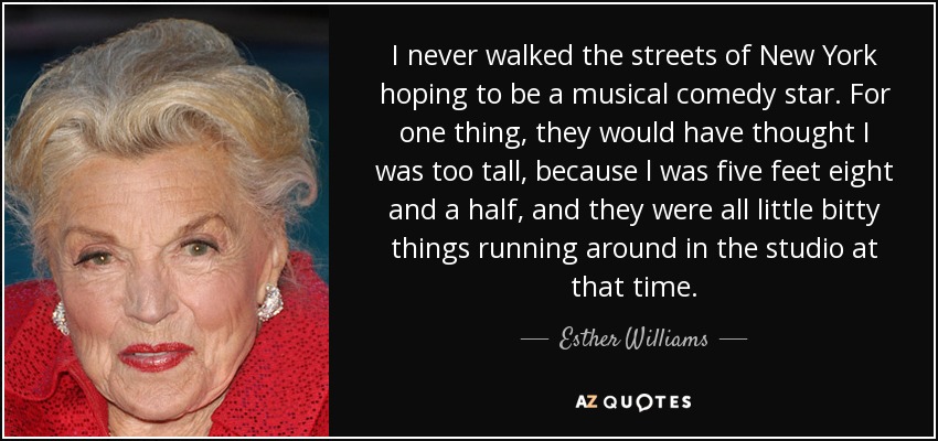 I never walked the streets of New York hoping to be a musical comedy star. For one thing, they would have thought I was too tall, because l was five feet eight and a half, and they were all little bitty things running around in the studio at that time. - Esther Williams