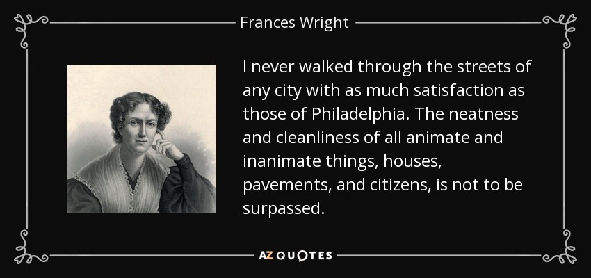 I never walked through the streets of any city with as much satisfaction as those of Philadelphia. The neatness and cleanliness of all animate and inanimate things, houses, pavements, and citizens, is not to be surpassed. - Frances Wright