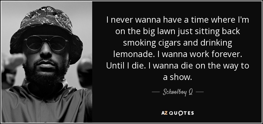 I never wanna have a time where I'm on the big lawn just sitting back smoking cigars and drinking lemonade. I wanna work forever. Until I die. I wanna die on the way to a show. - Schoolboy Q
