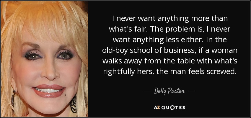 I never want anything more than what's fair. The problem is, I never want anything less either. In the old-boy school of business, if a woman walks away from the table with what's rightfully hers, the man feels screwed. - Dolly Parton