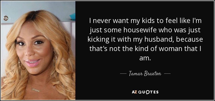 I never want my kids to feel like I'm just some housewife who was just kicking it with my husband, because that's not the kind of woman that I am. - Tamar Braxton