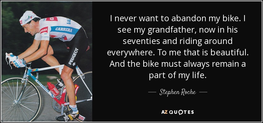 I never want to abandon my bike. I see my grandfather, now in his seventies and riding around everywhere. To me that is beautiful. And the bike must always remain a part of my life. - Stephen Roche