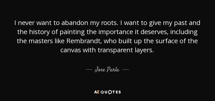 I never want to abandon my roots. I want to give my past and the history of painting the importance it deserves, including the masters like Rembrandt, who built up the surface of the canvas with transparent layers. - Jose Parla