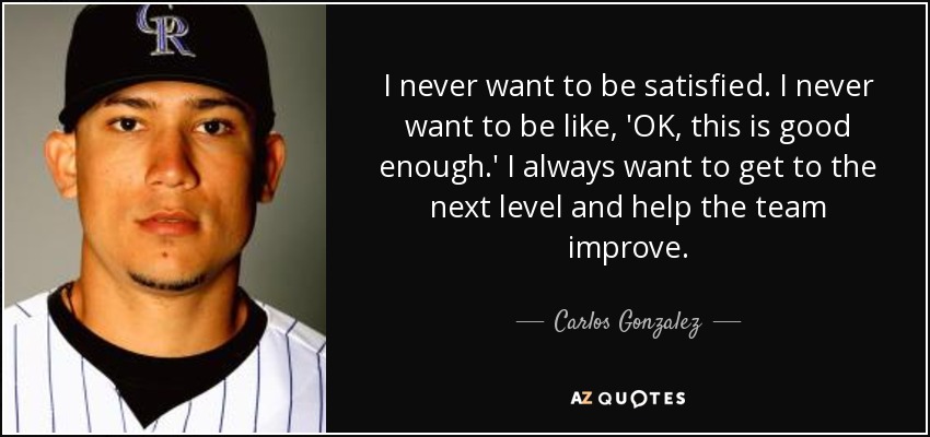 I never want to be satisfied. I never want to be like, 'OK, this is good enough.' I always want to get to the next level and help the team improve. - Carlos Gonzalez