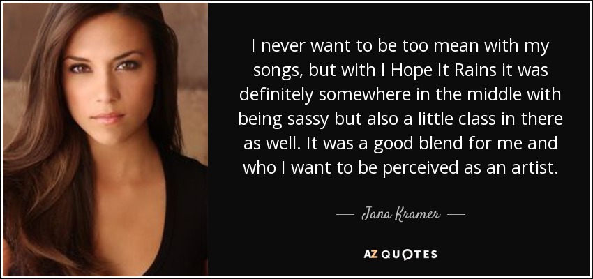 I never want to be too mean with my songs, but with I Hope It Rains it was definitely somewhere in the middle with being sassy but also a little class in there as well. It was a good blend for me and who I want to be perceived as an artist. - Jana Kramer