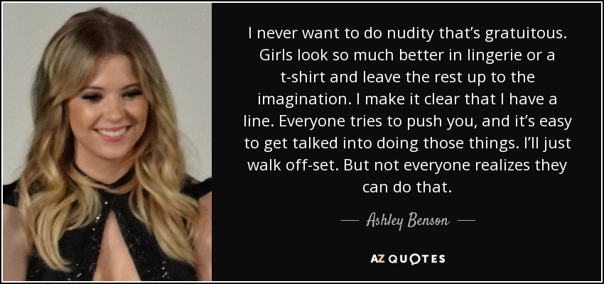 I never want to do nudity that’s gratuitous. Girls look so much better in lingerie or a t-shirt and leave the rest up to the imagination. I make it clear that I have a line. Everyone tries to push you, and it’s easy to get talked into doing those things. I’ll just walk off-set. But not everyone realizes they can do that. - Ashley Benson