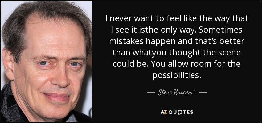 I never want to feel like the way that I see it isthe only way. Sometimes mistakes happen and that's better than whatyou thought the scene could be. You allow room for the possibilities. - Steve Buscemi