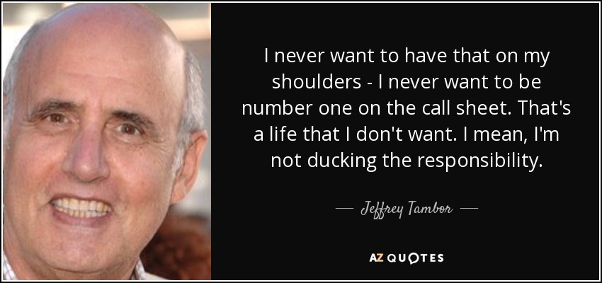 I never want to have that on my shoulders - I never want to be number one on the call sheet. That's a life that I don't want. I mean, I'm not ducking the responsibility. - Jeffrey Tambor