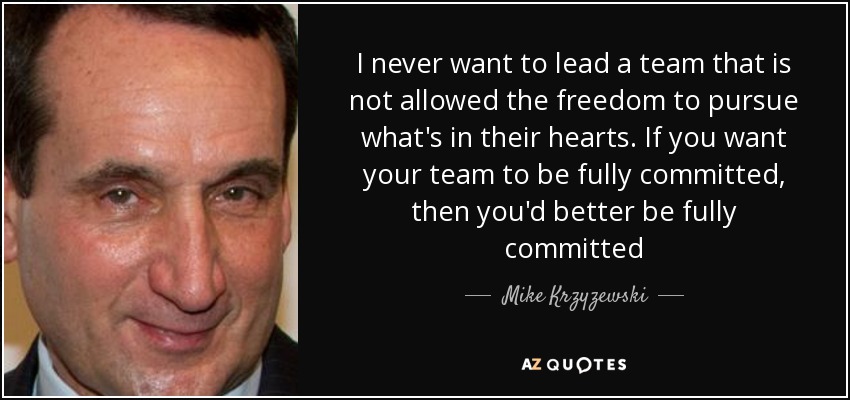 I never want to lead a team that is not allowed the freedom to pursue what's in their hearts. If you want your team to be fully committed, then you'd better be fully committed - Mike Krzyzewski
