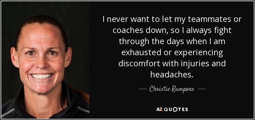 I never want to let my teammates or coaches down, so I always fight through the days when I am exhausted or experiencing discomfort with injuries and headaches. - Christie Rampone