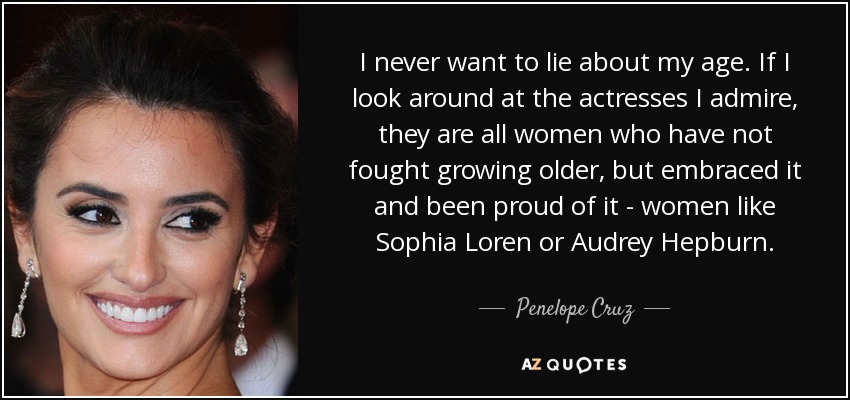 I never want to lie about my age. If I look around at the actresses I admire, they are all women who have not fought growing older, but embraced it and been proud of it - women like Sophia Loren or Audrey Hepburn. - Penelope Cruz