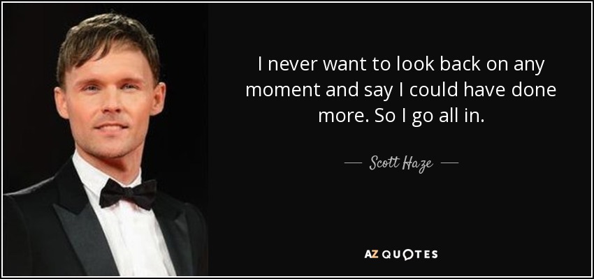 I never want to look back on any moment and say I could have done more. So I go all in. - Scott Haze