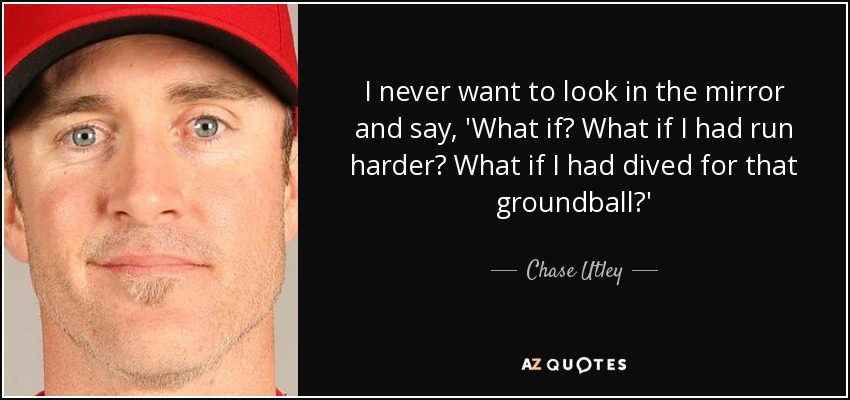 I never want to look in the mirror and say, 'What if? What if I had run harder? What if I had dived for that groundball?' - Chase Utley