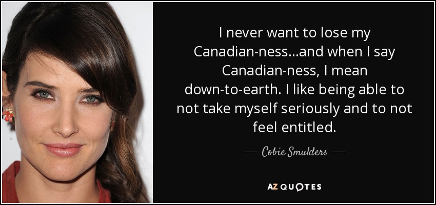 I never want to lose my Canadian-ness...and when I say Canadian-ness, I mean down-to-earth. I like being able to not take myself seriously and to not feel entitled. - Cobie Smulders