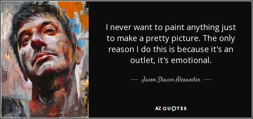 I never want to paint anything just to make a pretty picture. The only reason I do this is because it's an outlet, it's emotional. - Jason Shawn Alexander