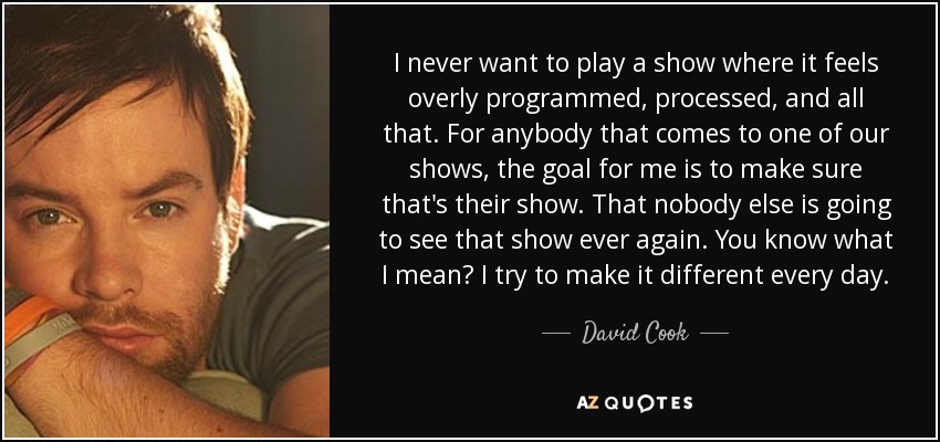 I never want to play a show where it feels overly programmed, processed, and all that. For anybody that comes to one of our shows, the goal for me is to make sure that's their show. That nobody else is going to see that show ever again. You know what I mean? I try to make it different every day. - David Cook