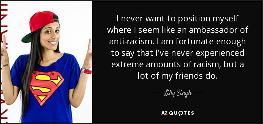 I never want to position myself where I seem like an ambassador of anti-racism. I am fortunate enough to say that I've never experienced extreme amounts of racism, but a lot of my friends do. - Lilly Singh