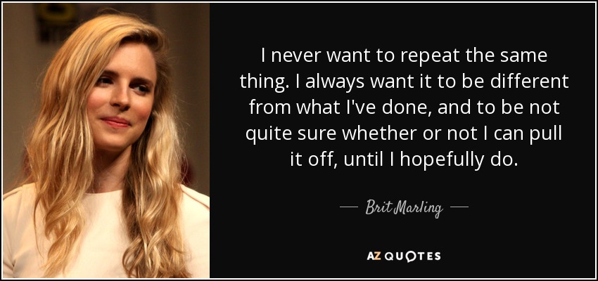 I never want to repeat the same thing. I always want it to be different from what I've done, and to be not quite sure whether or not I can pull it off, until I hopefully do. - Brit Marling