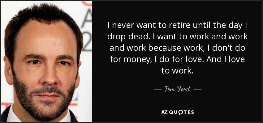 I never want to retire until the day I drop dead. I want to work and work and work because work, I don't do for money, I do for love. And I love to work. - Tom Ford