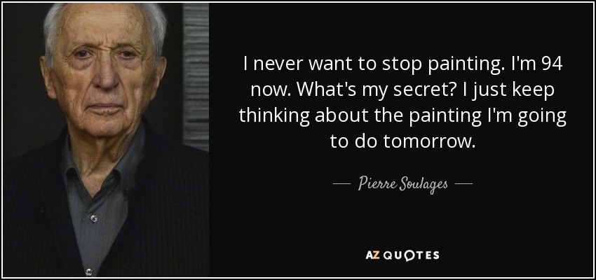 I never want to stop painting. I'm 94 now. What's my secret? I just keep thinking about the painting I'm going to do tomorrow. - Pierre Soulages