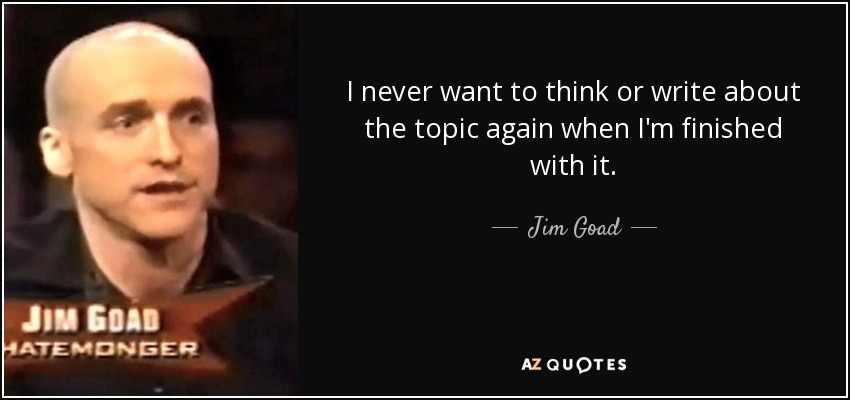 I never want to think or write about the topic again when I'm finished with it. - Jim Goad