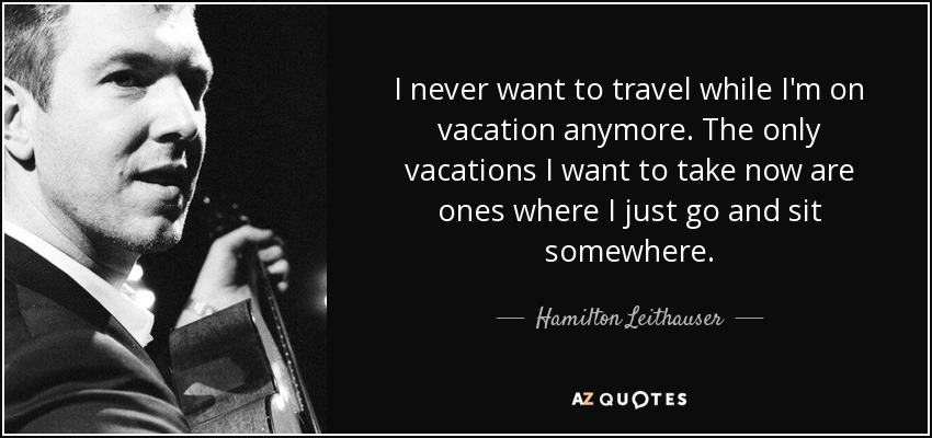 I never want to travel while I'm on vacation anymore. The only vacations I want to take now are ones where I just go and sit somewhere. - Hamilton Leithauser