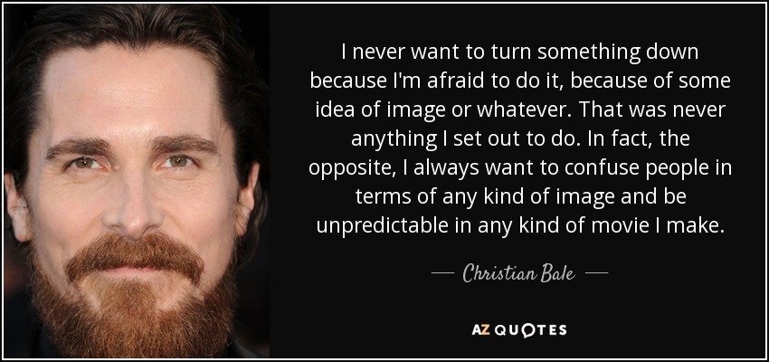 I never want to turn something down because I'm afraid to do it, because of some idea of image or whatever. That was never anything I set out to do. In fact, the opposite, I always want to confuse people in terms of any kind of image and be unpredictable in any kind of movie I make. - Christian Bale