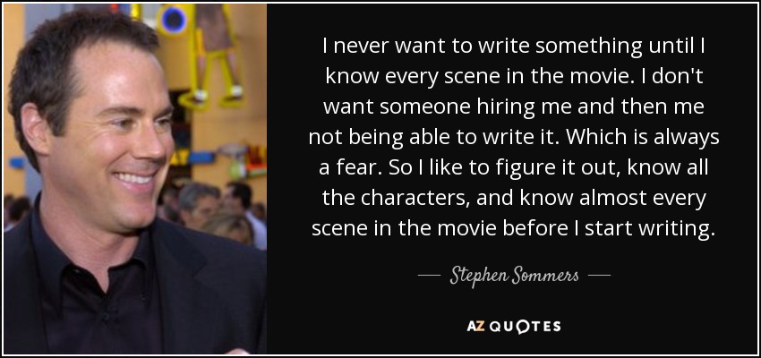 I never want to write something until I know every scene in the movie. I don't want someone hiring me and then me not being able to write it. Which is always a fear. So I like to figure it out, know all the characters, and know almost every scene in the movie before I start writing. - Stephen Sommers