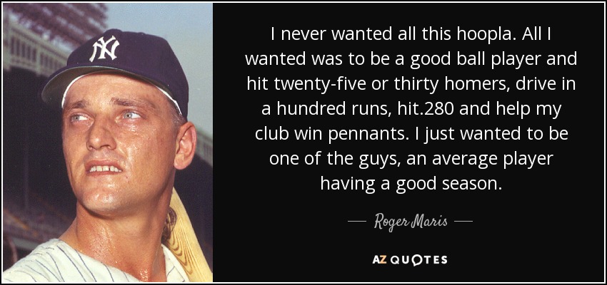 I never wanted all this hoopla. All I wanted was to be a good ball player and hit twenty-five or thirty homers, drive in a hundred runs, hit .280 and help my club win pennants. I just wanted to be one of the guys, an average player having a good season. - Roger Maris