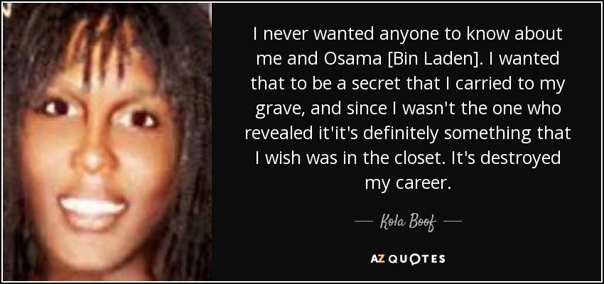 I never wanted anyone to know about me and Osama [Bin Laden]. I wanted that to be a secret that I carried to my grave, and since I wasn't the one who revealed it'it's definitely something that I wish was in the closet. It's destroyed my career. - Kola Boof