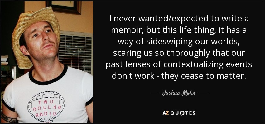 I never wanted/expected to write a memoir, but this life thing, it has a way of sideswiping our worlds, scaring us so thoroughly that our past lenses of contextualizing events don't work - they cease to matter. - Joshua Mohr