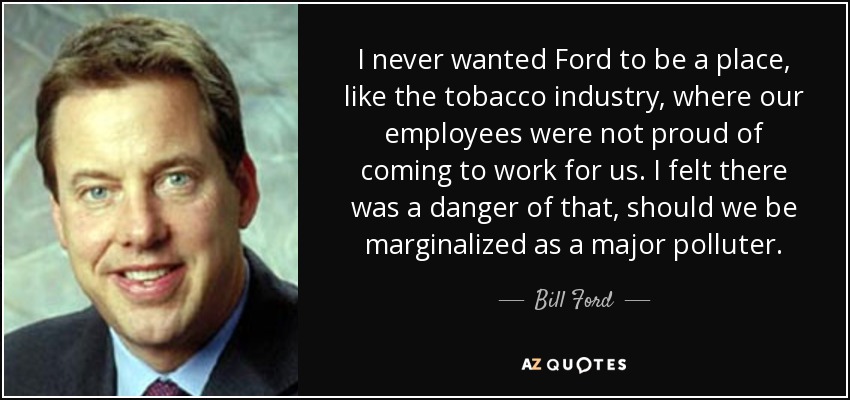 I never wanted Ford to be a place, like the tobacco industry, where our employees were not proud of coming to work for us. I felt there was a danger of that, should we be marginalized as a major polluter. - Bill Ford