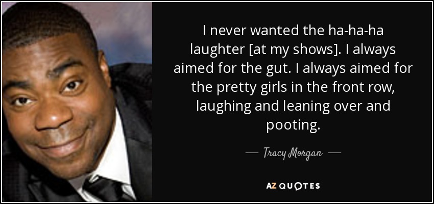 I never wanted the ha-ha-ha laughter [at my shows]. I always aimed for the gut. I always aimed for the pretty girls in the front row, laughing and leaning over and pooting. - Tracy Morgan