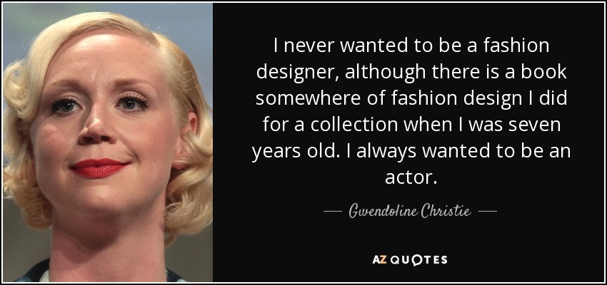 I never wanted to be a fashion designer, although there is a book somewhere of fashion design I did for a collection when I was seven years old. I always wanted to be an actor. - Gwendoline Christie