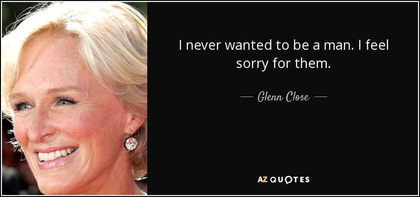 I never wanted to be a man. I feel sorry for them. - Glenn Close