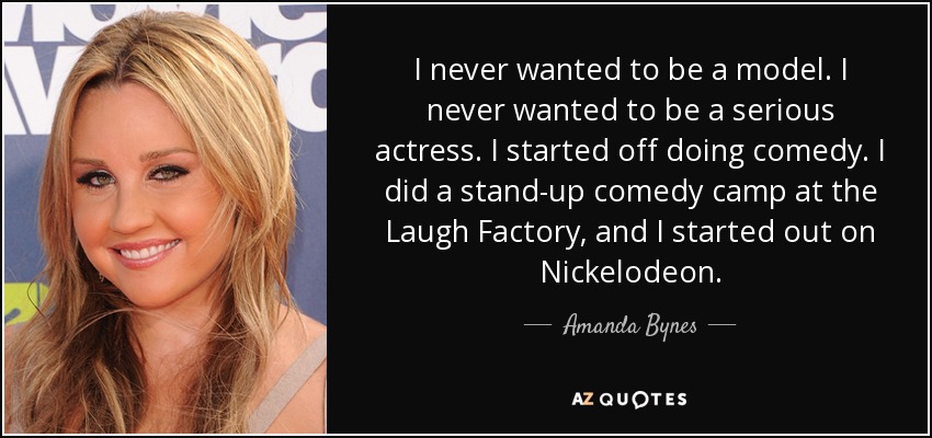 I never wanted to be a model. I never wanted to be a serious actress. I started off doing comedy. I did a stand-up comedy camp at the Laugh Factory, and I started out on Nickelodeon. - Amanda Bynes