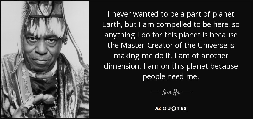 I never wanted to be a part of planet Earth, but I am compelled to be here, so anything I do for this planet is because the Master-Creator of the Universe is making me do it. I am of another dimension. I am on this planet because people need me. - Sun Ra