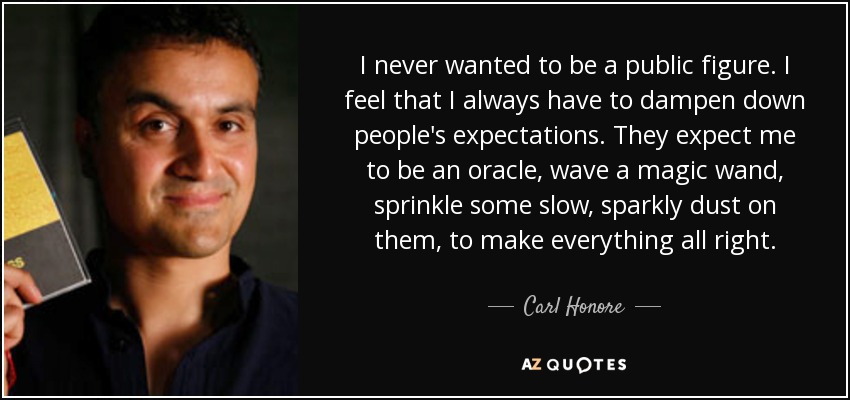 I never wanted to be a public figure. I feel that I always have to dampen down people's expectations. They expect me to be an oracle, wave a magic wand, sprinkle some slow, sparkly dust on them, to make everything all right. - Carl Honore