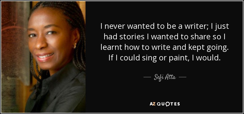 I never wanted to be a writer; I just had stories I wanted to share so I learnt how to write and kept going. If I could sing or paint, I would. - Sefi Atta
