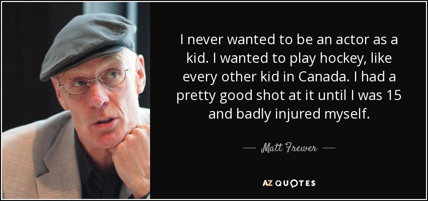 I never wanted to be an actor as a kid. I wanted to play hockey, like every other kid in Canada. I had a pretty good shot at it until I was 15 and badly injured myself. - Matt Frewer