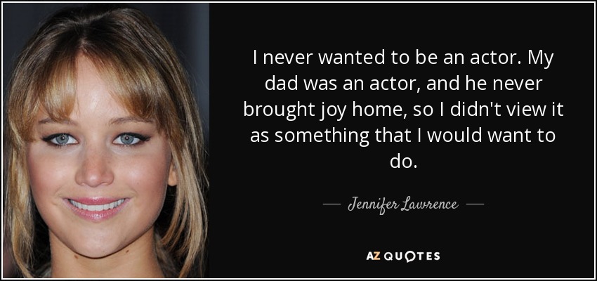 I never wanted to be an actor. My dad was an actor, and he never brought joy home, so I didn't view it as something that I would want to do. - Jennifer Lawrence
