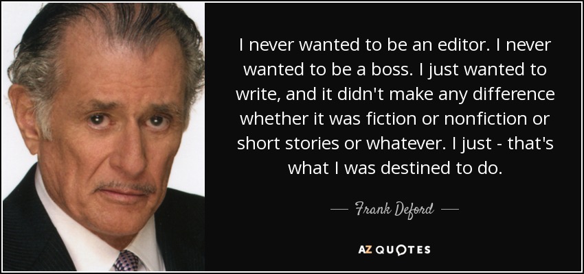 I never wanted to be an editor. I never wanted to be a boss. I just wanted to write, and it didn't make any difference whether it was fiction or nonfiction or short stories or whatever. I just - that's what I was destined to do. - Frank Deford