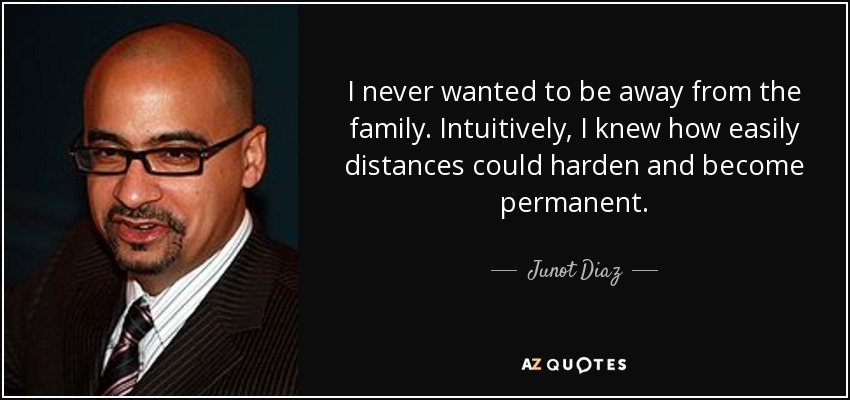 I never wanted to be away from the family. Intuitively, I knew how easily distances could harden and become permanent. - Junot Diaz