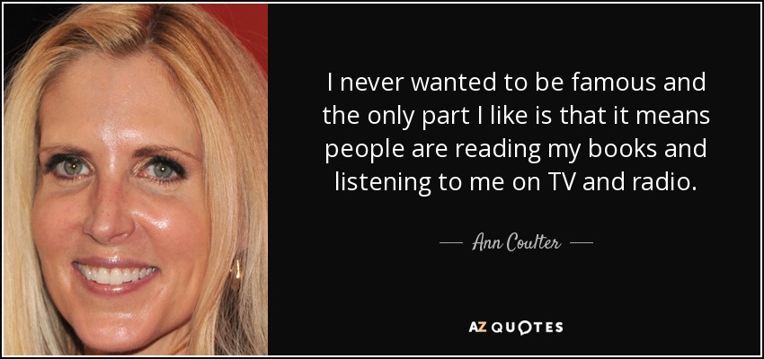 I never wanted to be famous and the only part I like is that it means people are reading my books and listening to me on TV and radio. - Ann Coulter